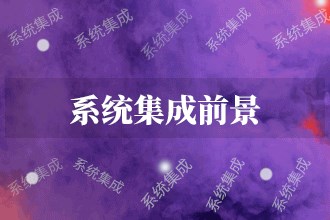 2023年系统集成发展前景 系统集成市场前景预测